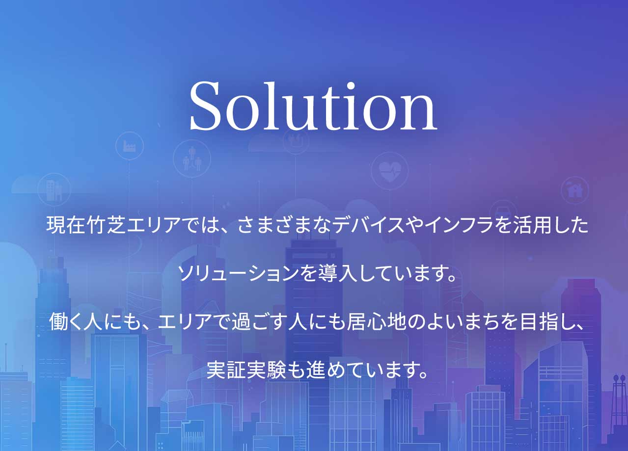 Solution 現在竹芝エリアでは、さまざまなデバイスやインフラを活用したソリューションを導入しています。働く人にも、エリアで過ごす人にも居心地のよいまちを目指し、実証実験も進めています。