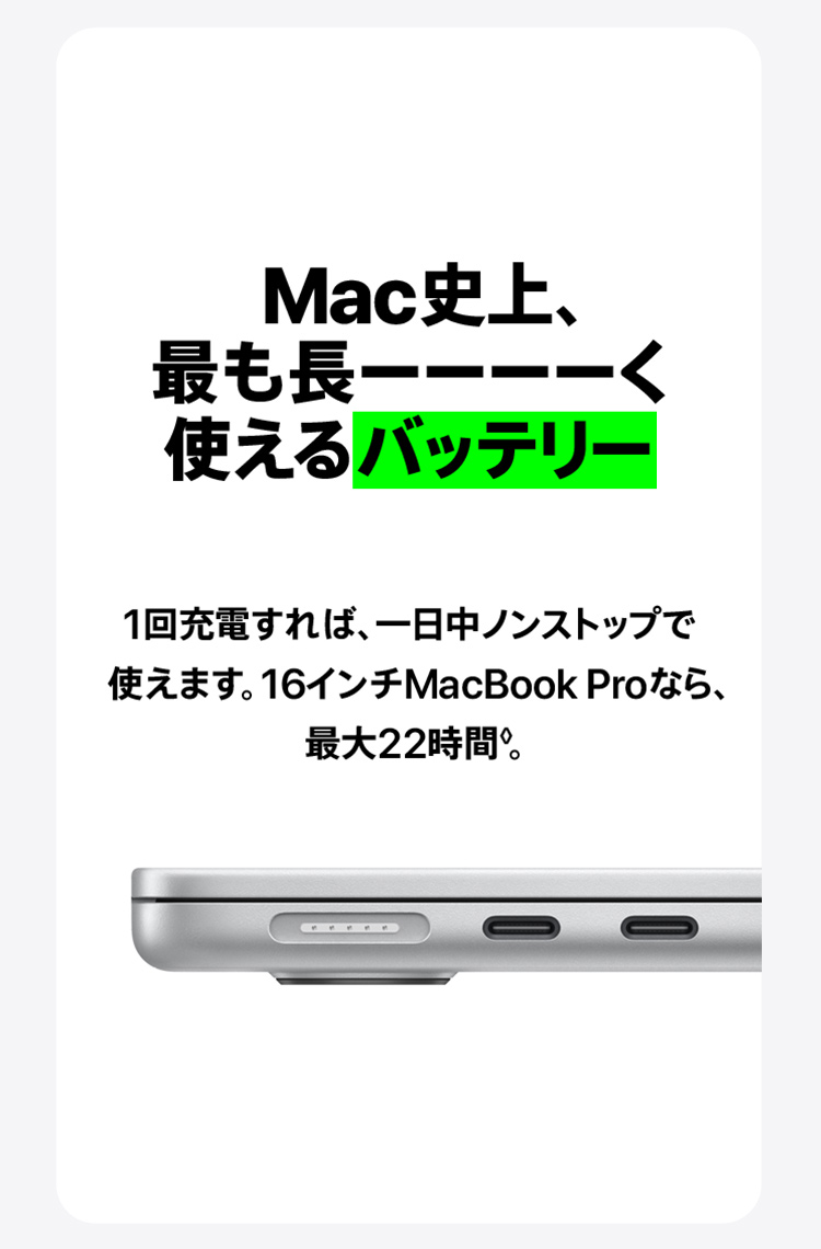 Mac史上、最も長ーーーーく使えるバッテリー　1回充電すれば、一日中ノンストップで使えます。16インチMacBook Proなら、最大22時間。